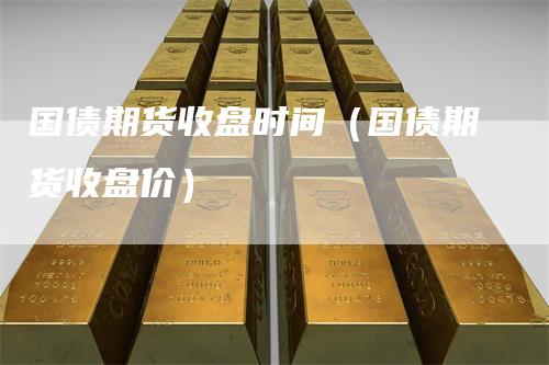 国债期货收盘时间（国债期货收盘价）