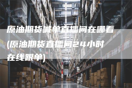 原油期货喊单直播间在哪看(原油期货直播间24小时在线跟单)