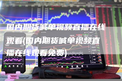 国内期货喊单视频直播在线观看(国内期货喊单视频直播在线观看免费)