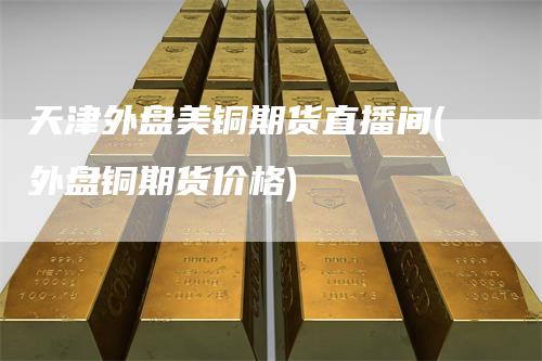 天津外盘美铜期货直播间(外盘铜期货价格)