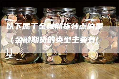 以下属于金融期货特点的是(金融期货的类型主要有())