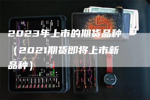 2023年上市的期货品种（2021期货即将上市新品种）