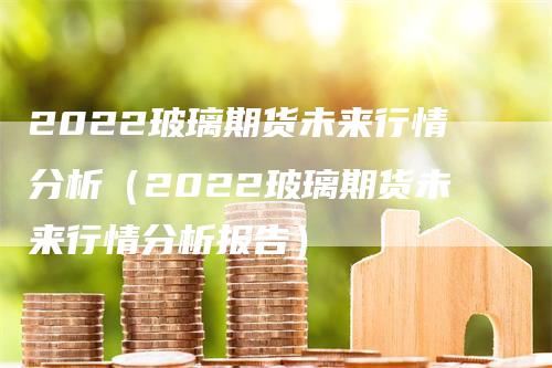 2022玻璃期货未来行情分析（2022玻璃期货未来行情分析报告）