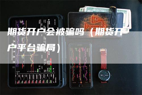 期货开户会被骗吗（期货开户平台骗局）