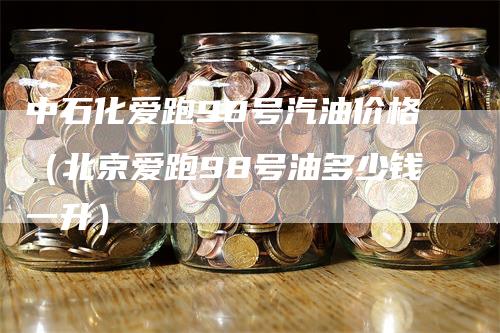 中石化爱跑98号汽油价格（北京爱跑98号油多少钱一升）