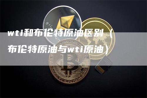 wti和布伦特原油区别（布伦特原油与wti原油）