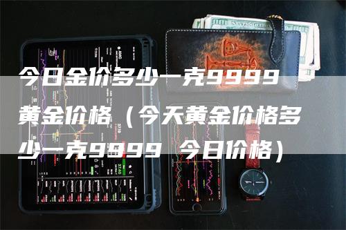 今日金价多少一克9999黄金价格（今天黄金价格多少一克9999 今日价格）