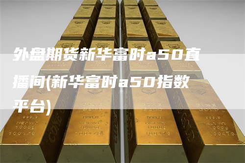外盘期货新华富时a50直播间(新华富时a50指数平台)