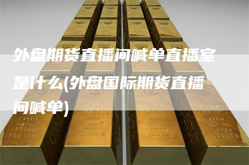 外盘期货直播间喊单直播室是什么(外盘国际期货直播间喊单)