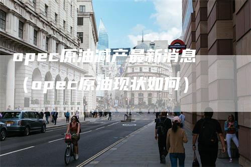 opec原油减产最新消息（opec原油现状如何）