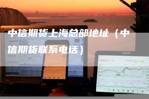 中信期货上海总部地址（中信期货联系电话）