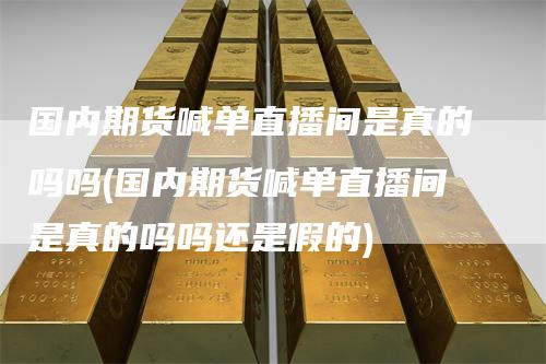 国内期货喊单直播间是真的吗吗(国内期货喊单直播间是真的吗吗还是假的)