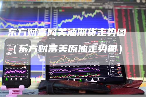 东方财富网美油期货走势图（东方财富美原油走势图）