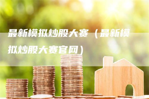 最新模拟炒股大赛（最新模拟炒股大赛官网）