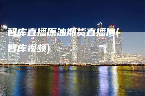 智库直播原油期货直播间(智库视频)