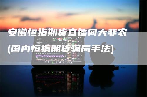 安徽恒指期货直播间大非农(国内恒指期货骗局手法)