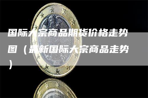 国际大宗商品期货价格走势图(最新国际大宗商品走势)