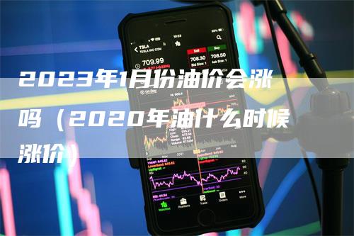 2023年1月份油价会涨吗（2020年油什么时候涨价）