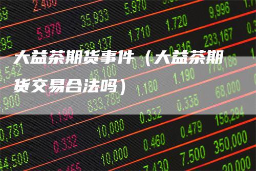 大益茶期货事件（大益茶期货交易合法吗）