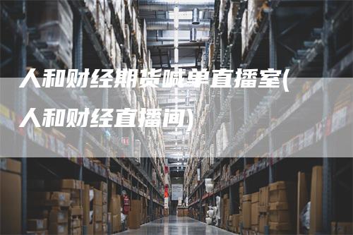 人和财经期货喊单直播室(人和财经直播间)