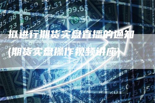 拟进行期货实盘直播的通知(期货实盘操作视频讲座)
