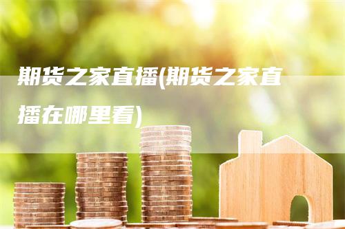期货之家直播(期货之家直播在哪里看)