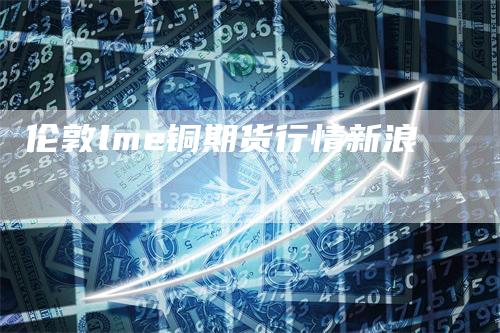 伦敦lme铜期货行情新浪