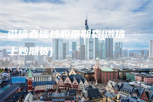 微信直播炒股票期货(微信上炒期货)