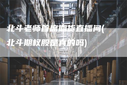 北斗老师首席期货直播间(北斗期权股是真的吗)