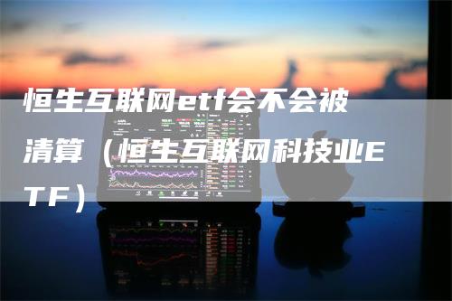 恒生互联网etf会不会被清算（恒生互联网科技业ETF）