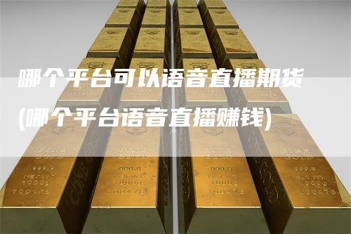 哪个平台可以语音直播期货(哪个平台语音直播赚钱)