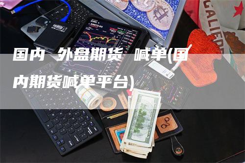 国内 外盘期货 喊单(国内期货喊单平台)