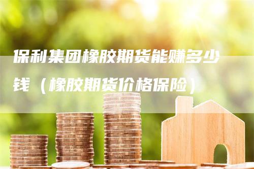 保利集团橡胶期货能赚多少钱（橡胶期货价格保险）