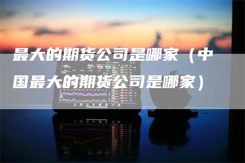 最大的期货公司是哪家(中国最大的期货公司是哪家)