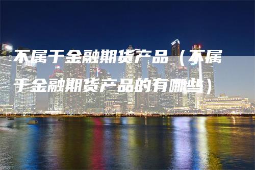 不属于金融期货产品（不属于金融期货产品的有哪些）