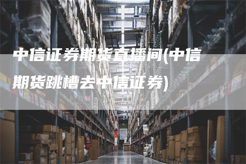 中信证券期货直播间(中信期货跳槽去中信证券)