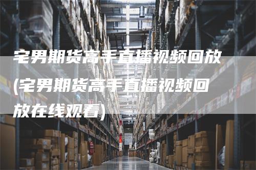 宅男期货高手直播视频回放(宅男期货高手直播视频回放在线观看)