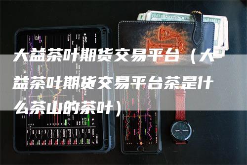 大益茶叶期货交易平台（大益茶叶期货交易平台茶是什么茶山的茶叶）