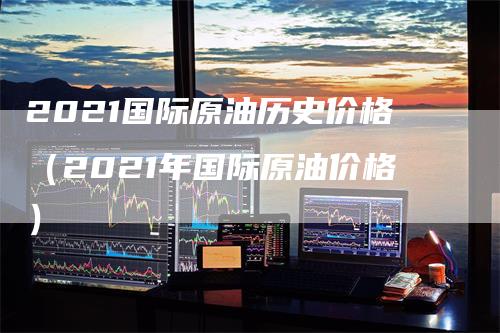 2021国际原油历史价格（2021年国际原油价格）