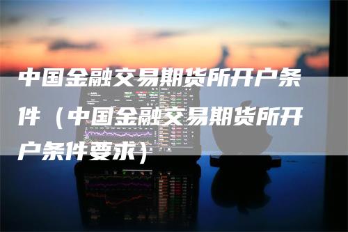 中国金融交易期货所开户条件（中国金融交易期货所开户条件要求）