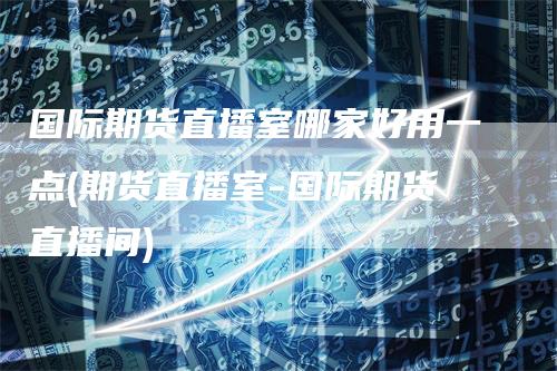 国际期货直播室哪家好用一点(期货直播室-国际期货直播间)