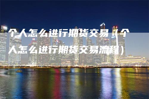 个人怎么进行期货交易（个人怎么进行期货交易流程）