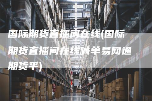 国际期货直播间在线(国际期货直播间在线喊单易网通期货平)