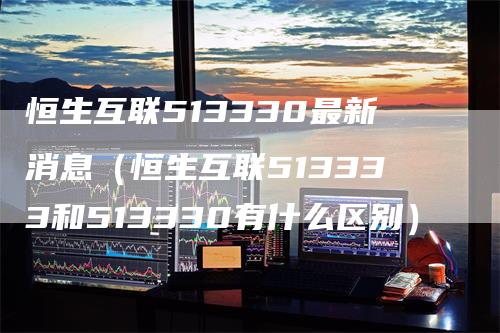 恒生互联513330最新消息（恒生互联513333和513330有什么区别）