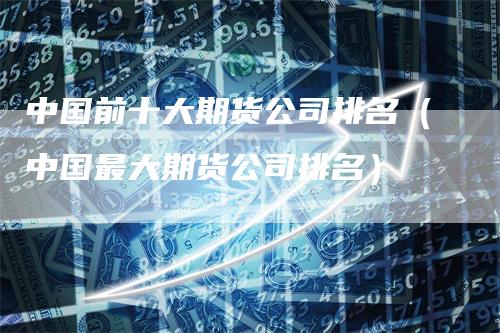 中国前十大期货公司排名（中国最大期货公司排名）