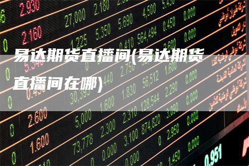 易达期货直播间(易达期货直播间在哪)