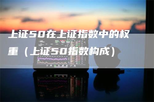 上证50在上证指数中的权重（上证50指数构成）