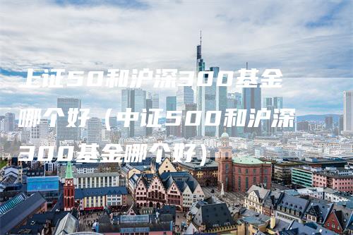 上证50和沪深300基金哪个好（中证500和沪深300基金哪个好）