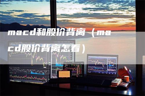 macd和股价背离（macd股价背离怎看）