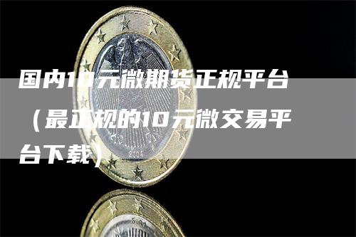 国内10元微期货正规平台（最正规的10元微交易平台下载）